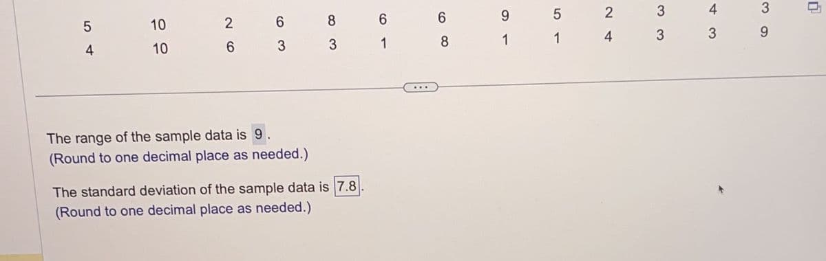 5
4
10
10
26
63
The range of the sample data is 9.
(Round to one decimal place as needed.)
8
3
The standard deviation of the sample data is 7.8
(Round to one decimal place as needed.)
6
1
6
8
9
1
5
1
2
4
3
3
4
3
3
9
0