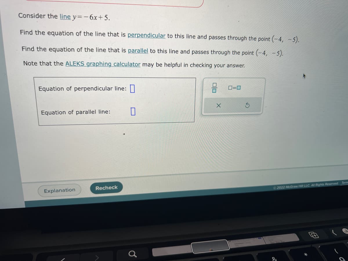 Consider the line y=-6x+5.
Find the equation of the line that is perpendicular to this line and passes through the point (-4,-5).
Find the equation of the line that is parallel to this line and passes through the point (-4,-5).
Note that the ALEKS graphing calculator may be helpful in checking your answer.
Equation of perpendicular line:
Equation of parallel line:
Explanation
Recheck
Ơ
X
0=0
© 2022 McGraw Hill LLC. All Rights Reserved. Term
*