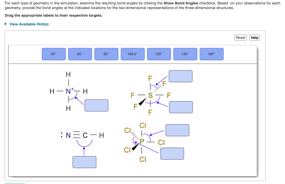 For each type of geometry in the simulation, examine the resulting bond angles by clicking the Show Bond Angles checkbox. Based on your observations for each
geometry, provide the bond angles at the indicated locations for the two-dimensional representations of the three-dimensional structures.
Drag the appropriate labels to their respective targets.
> View Available Hint(s)
Reset
Help
45
60
90°
109.5°
120
135
180°
H.
Н — N*— H
Н
:N=C-H
CI
