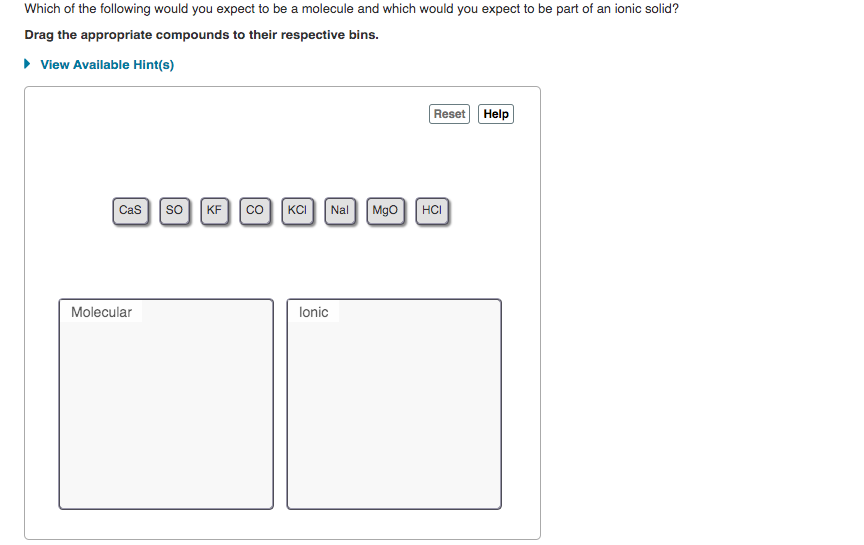 Which of the following would you expect to be a molecule and which would you expect to be part of an ionic solid?
Drag the appropriate compounds to their respective bins.
• View Available Hint(s)
Reset Help
Cas so
KF co|KCI Nal Mgo HCI
Molecular
lonic
