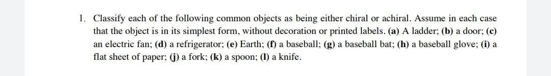 1. Classify each of the following common objects as being either chiral or achiral. Assume in each case
that the object is in its simplest form, without decoration or printed labels. (a) A ladder; (b) a door; (c)
an electric fan; (d) a refrigerator; (e) Earth; (f) a baseball; (g) a baseball bat; (h) a baseball glove; (i) a
flat sheet of paper; (j) a fork; (k) a spoon; (1) a knife.
