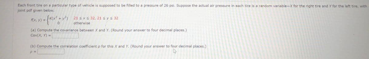 Each front tire on a particular type of vehicle is supposed to be filled to a pressure of 26 psi. Suppose the actual air pressure in each tire is a random variable-X for the right tire and Y for the left tire, with
joint pdf given below.
(x²+ y2) 21 ≤ x ≤ 32, 21 ≤ y ≤ 32
f(x, y) =
x) = {K(x² + y²)
otherwise
(a) Compute the covariance between X and Y. (Round your answer to four decimal places.)
Cov(X, Y)
(b) Compute the correlation coefficient p for this X and Y. (Round your answer to four decimal places.)
p =