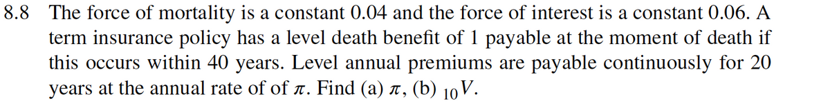 8.8 The force of mortality is a constant 0.04 and the force of interest is a constant 0.06. A
term insurance policy has a level death benefit of 1 payable at the moment of death if
this occurs within 40 years. Level annual premiums are payable continuously for 20
years at the annual rate of of T. Find (a) î, (b) 10 V.
