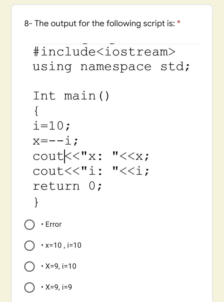 8- The output for the following script is: *
#include<iostream>
using namespace std;
Int main ()
{
i=10;
X=--i;
coutk<"x: "<<x;
cout<<"i: "<<i;
return 0;
}
Error
•x=10, i=10
•X-9, i=10
O •X=9, i=9
