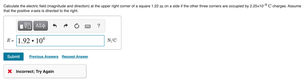 Calculate the electric field (magnitude and direction) at the upper right corner of a square 1.22 m on a side if the other three corners are occupied by 2.25x10-6 C charges. Assume
that the positive x-axis is directed to the right.
ΑΣΦ
?
E = 1.92 • 104
N/C
Submit
Previous Answers Request Answer
X Incorrect; Try Again
