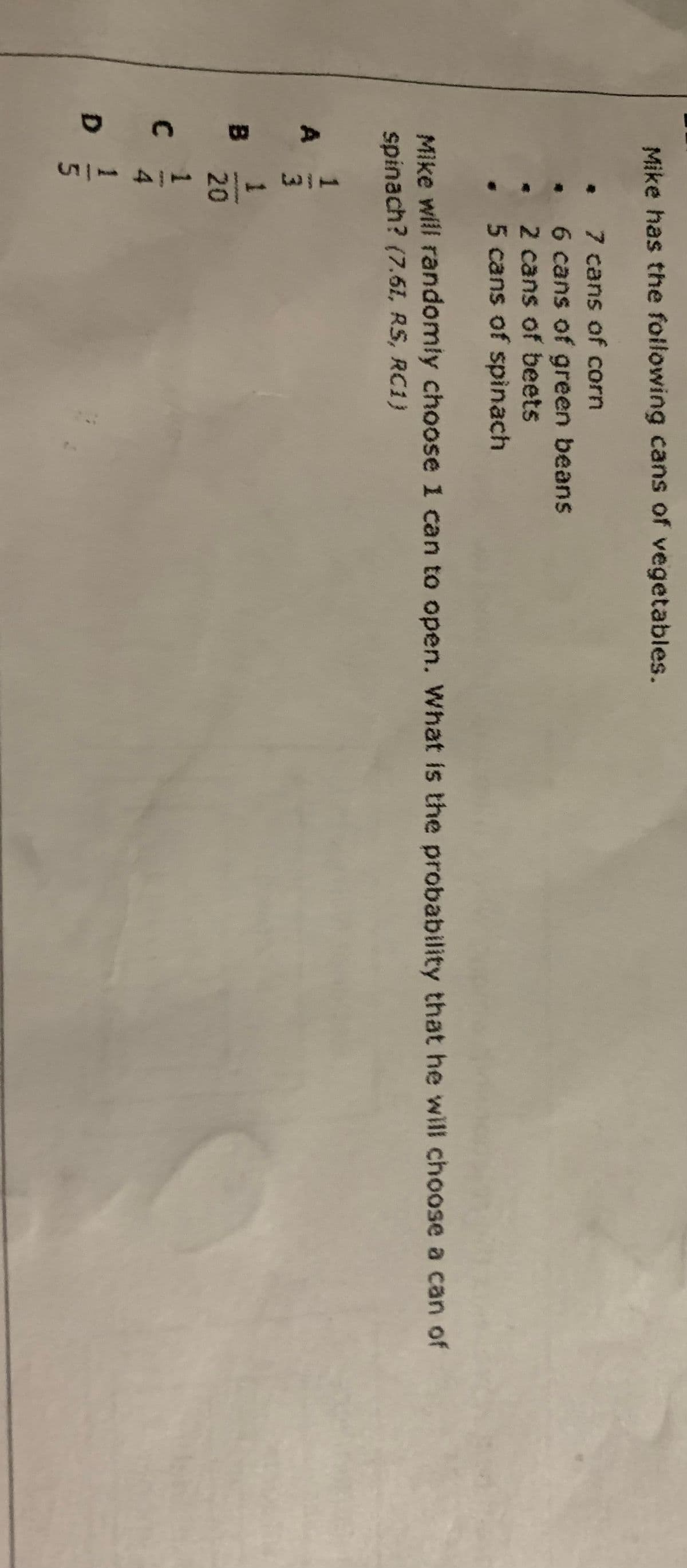1121141n
Mike has the following cans of vegetables.
• 7 cans of corn
6 cans of green beans
2 cans of beets
5 cans of spinach
Mike will randomly choose 1 can to open. What is the probability that he will choose a can of
spinach? (7.61, RS, RC1)
3
B
