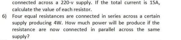 connected across a 220-v supply. If the total current is 15A,
calculate the value of each resistor.
6) Four equal resistances are connected in series across a certain
supply producing 4W. How much power will be produce if the
resistance are now connected in parallel across the same
supply?
