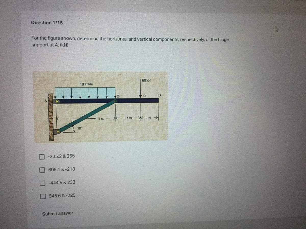 Question 1/15
For the figure shown, determine the horizontal and vertical components, respectively, of the hinge
support at A. (kN)
60 kN
10KN/m
3m
15 m * 1 m
30
E
-335.2 & 265
605.1 &-210
-444,5 & 233
545.6 &-225
Submit answer
