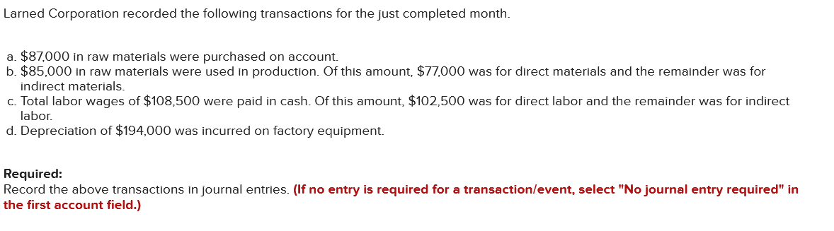 Larned Corporation recorded the following transactions for the just completed month.
a. $87,000 in raw materials were purchased on account.
b. $85,000 in raw materials were used in production. Of this amount, $77,000 was for direct materials and the remainder was for
indirect materials.
c. Total labor wages of $108,500 were paid in cash. Of this amount, $102,500 was for direct labor and the remainder was for indirect
labor.
d. Depreciation of $194,000 was incurred on factory equipment.
Required:
Record the above transactions in journal entries. (If no entry is required for a transaction/event, select "No journal entry required" in
the first account field.)