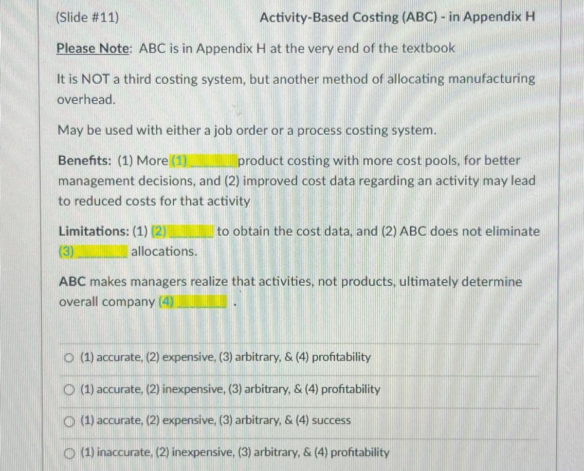 (Slide #11)
Please Note: ABC is in Appendix H at the very end of the textbook
It is NOT a third costing system, but another method of allocating manufacturing
overhead.
May be used with either a job order or a process costing system.
Benefits: (1) More (1)
product costing with more cost pools, for better
management decisions, and (2) improved cost data regarding an activity may lead
to reduced costs for that activity
to obtain the cost data, and (2) ABC does not eliminate
Limitations: (1) (2)
(3)
Activity-Based Costing (ABC) - in Appendix H
allocations.
ABC makes managers realize that activities, not products, ultimately determine
overall company (4)
(1) accurate, (2) expensive (3) arbitrary, & (4) profitability
(1) accurate, (2) inexpensive, (3) arbitrary, & (4) profitability
(1) accurate, (2) expensive, (3) arbitrary, & (4) success
(1) inaccurate, (2) inexpensive, (3) arbitrary, & (4) profitability