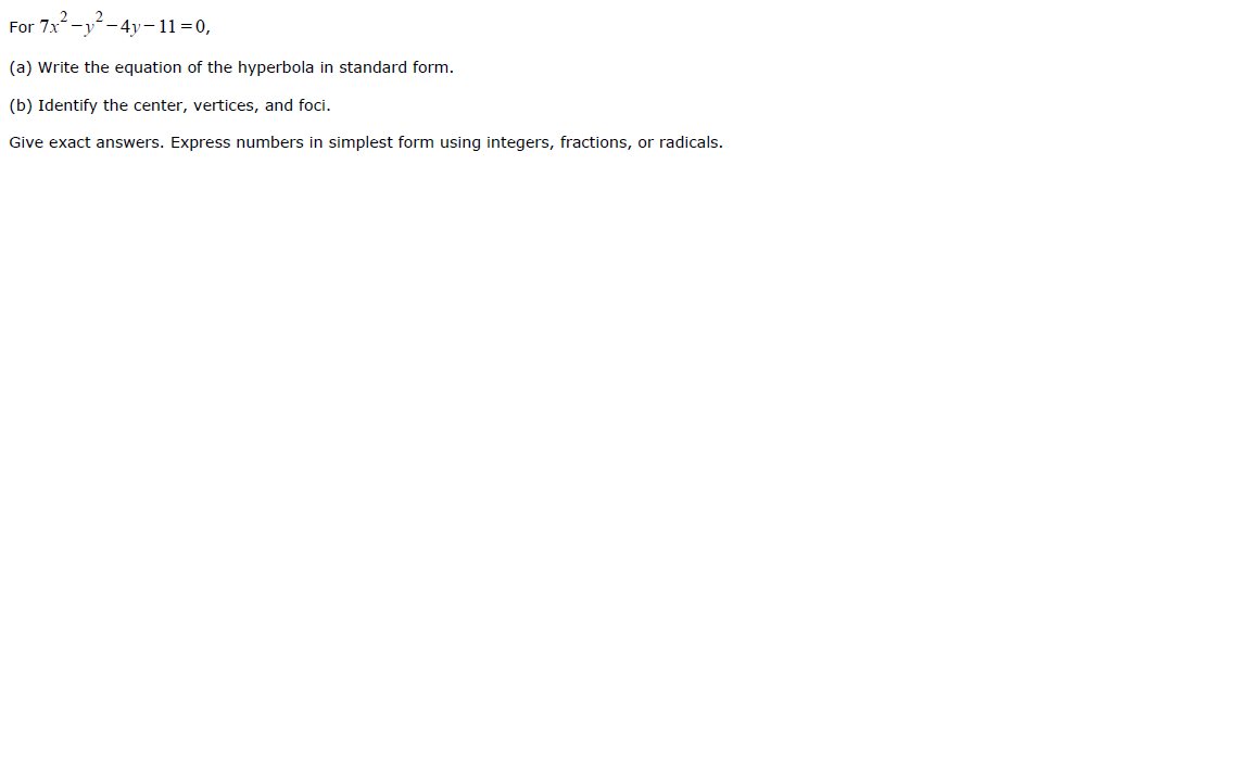 For 7x
- 4y-11=0,
(a) Write the equation of the hyperbola in standard form.
(b) Identify the center, vertices, and foci.
Give exact answers. Express numbers in simplest form using integers, fractions, or radicals.
