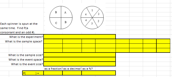 Each spinner is spun at the
same time. Find P(a
consonant and an odd #).
What is the experiment?
What is the sample space?
What is the sample size?
What is the event space?
What is the event size?
=
B
A
B
bd
3
as a fraction as a decimali as a %?
2
2