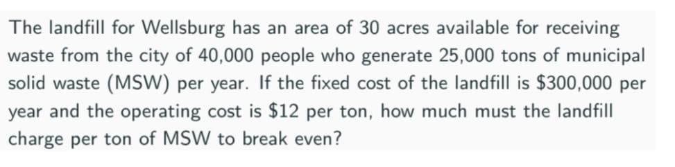 The landfill for Wellsburg has an area of 30 acres available for receiving
waste from the city of 40,000 people who generate 25,000 tons of municipal
solid waste (MSW) per year. If the fixed cost of the landfill is $300,000 per
year and the operating cost is $12 per ton, how much must the landfill
charge per ton of MSW to break even?

