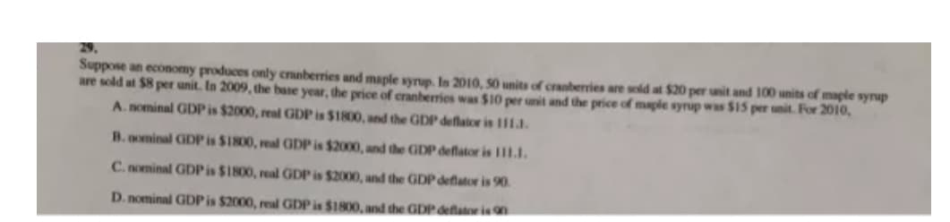 Suppose an economy produces only cranberries and maple syrup. In 2010, 50 units of cranberries are sold at $20 per unit and 100 units of maple synup
are sold at $8 per unit. In 2009, the base year, the price of cranberries was $10 per unit and the price of maple syrup was $15 per unit. For 2010,
A. nominal GDPis $2000, real GDP is $1800, and the GDP deflator is 1ll.
B. nominal GDP is $1800, real GDP is $2000, and the GDP deflator is Il1.I.
C. nominal GDPIS $1800, real GDP is $2000, and the GDP deflator is 90.
D. nominal GDP is $2000, real GDP is $1800, and the GDP deflator is n
