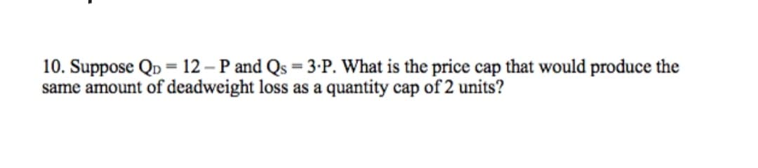 10. Suppose QD = 12 – P and Qs = 3-P. What is the price cap that would produce the
same amount of deadweight loss as a quantity cap of 2 units?
%3D
