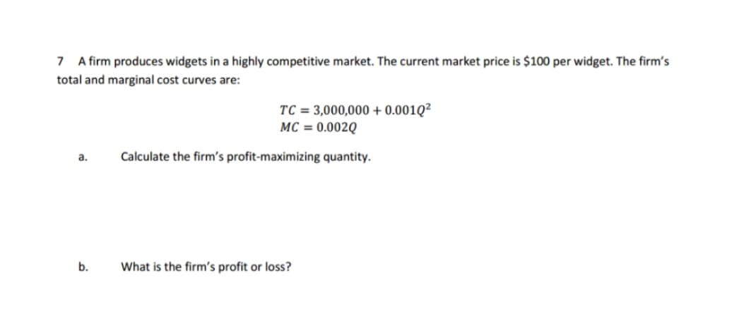 7 A firm produces widgets in a highly competitive market. The current market price is $100 per widget. The firm's
total and marginal cost curves are:
TC = 3,000,000 + 0.001Q²
MC = 0.002Q
Calculate the firm's profit-maximizing quantity.
a.
b.
What is the firm's profit or loss?
