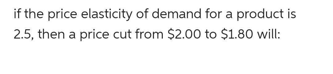 if the price elasticity of demand for a product is
2.5, then a price cut from $2.00 to $1.80 will:
