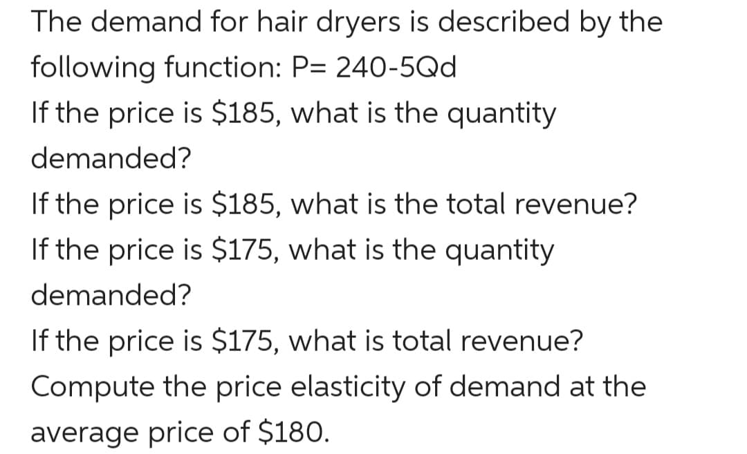 The demand for hair dryers is described by the
following function: P= 240-5Qd
If the price is $185, what is the quantity
demanded?
If the price is $185, what is the total revenue?
If the price is $175, what is the quantity
demanded?
If the price is $175, what is total revenue?
Compute the price elasticity of demand at the
average price of $180.
