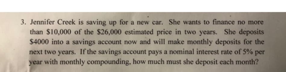 3. Jennifer Creek is saving up for a new car. She wants to finance no more
than $10,000 of the $26,000 estimated price in two years. She deposits
$4000 into a savings account now and will make monthly deposits for the
next two years. If the savings account pays a nominal interest rate of 5% per
year with monthly compounding, how much must she deposit each month?
