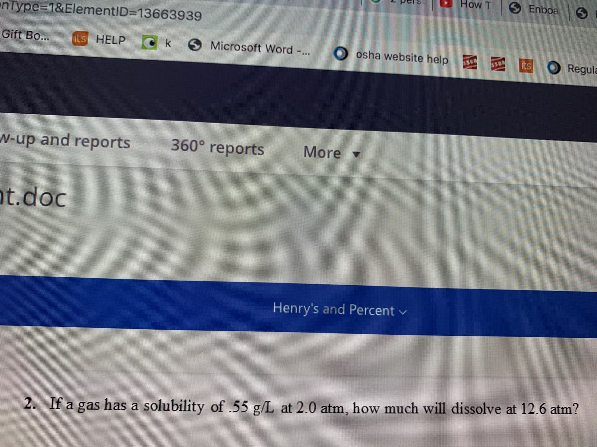 How T
Enboar
nType=1&ElementID313663939
Gift Bo...
its HELP
k
Microsoft Word -..
osha website help
its
Regula
N-up and reports
360° reports
More
ot.doc
Henry's and Percent v
2. If a gas has a solubility of .55 g/L at 2.0 atm, how much will dissolve at 12.6 atm?
