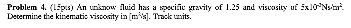 Problem 4. (15pts) An unknow fluid has a specific gravity of 1.25 and viscosity of 5x10-³Ns/m².
Determine the kinematic viscosity in [m²/s]. Track units.