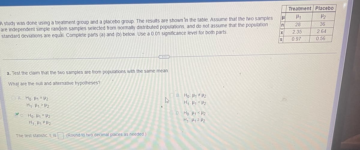 A study was done using a treatment group and a placebo group. The results are shown in the table. Assume that the two samples
are independent simple random samples selected from normally distributed populations, and do not assume that the population
standard deviations are equal. Complete parts (a) and (b) below. Use a 0.01 significance level for both parts.
a. Test the claim that the two samples are from populations with the same mean.
What are the null and alternative hypotheses?
A. Ho: H1 H2
H₁ H₁ H₂
Ho. H1 = 12
H₁ H₁ H₂
The test statistic, t, is
(Round to two decimal places as needed.)
OB. Ho: H1 H2
H₁ H₁ H₂
D. Ho: H1 <H2
H₁ H₁ H₂
H
n
X
Treatment Placebo
1
1/₂
36
2.64
0.56
28
2.35
0.97