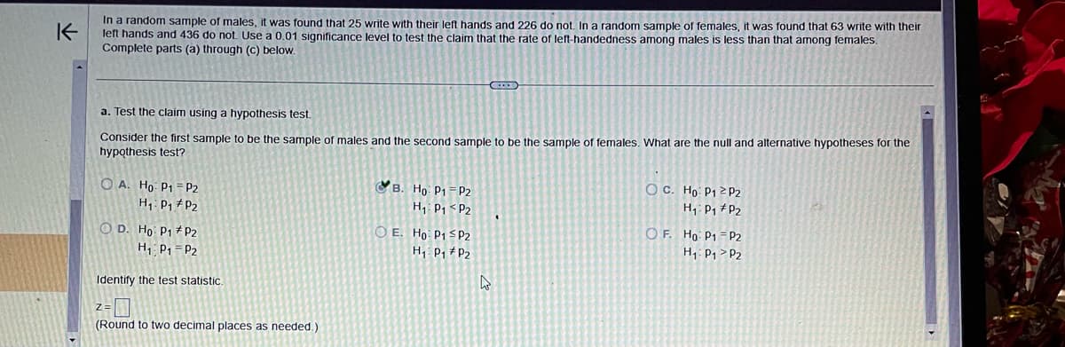 #1
K
In a random sample of males, it was found that 25 write with their left hands and 226 do not. In a random sample of females, it was found that 63 write with their
left hands and 436 do not. Use a 0.01 significance level to test the claim that the rate of left-handedness among males is less than that among females.
Complete parts (a) through (c) below.
a. Test the claim using a hypothesis test.
Consider the first sample to be the sample of males and the second sample to be the sample of females. What are the null and alternative hypotheses for the
hypothesis test?
OA. Ho: P1
H₁: P₁
P2
P2
OD. Ho: P1 P2
H₁ P₁ P2
Identify the test statistic..
(Round to two decimal places as needed.)
B. Ho: P1
H₁ P₁
OE. Ho: P1
P2
P2
CDC
P2
H₁ P₁ P₂
4
I
OC. Ho: P1 P2
H₁: P₁
P2
OF. Ho: P1
H₁: P1
P2
P2