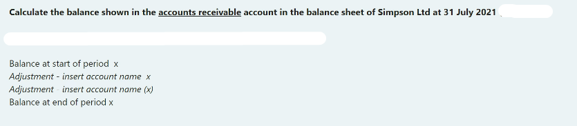 Calculate the balance shown in the accounts receivable account in the balance sheet of Simpson Ltd at 31 July 2021
Balance at start of period x
Adjustment - insert account name x
Adjustment - insert account name (x)
Balance at end of period x
