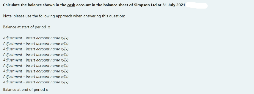 Calculate the balance shown in the cash account in the balance sheet of Simpson Ltd at 31 July 2021
Note: please use the following approach when answering this question:
Balance at start of period x
Adjustment insert account name x/(x)
Adjustment - insert account name x/(x)
Adjustment - insert account name x/(x)
Adjustment insert account name x/(x)
Adjustment - insert account name x/(x)
Adjustment - insert account name x/(x)
Adjustment insert account name x/(x)
Adjustment - insert account name x/(x)
Adjustment - insert account name x/(x)
Balance at end of period x
