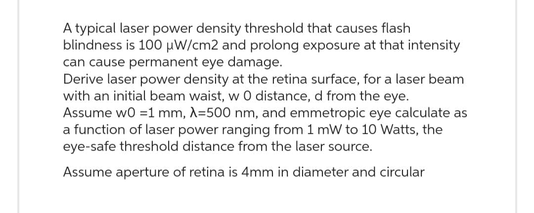 typical laser power density threshold that causes flash
blindness is 100 μW/cm2 and prolong exposure at that intensity
can cause permanent eye damage.
Derive laser power density at the retina surface, for a laser beam
with an initial beam waist, w 0 distance, d from the eye.
Assume w0 =1 mm, λ=500 nm, and emmetropic eye calculate as
a function of laser power ranging from 1 mW to 10 Watts, the
eye-safe threshold distance from the laser source.
Assume aperture of retina is 4mm in diameter and circular