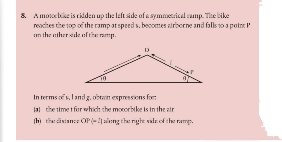 8. A motorbike is ridden up the left side of a symmetrical ramp. The bike
reaches the top of the ramp at speed u, becomes airborne and falls to a point P
on the other side of the ramp.
e
In terms of u, land g, obtain expressions for:
(a) the time t for which the motorbike is in the air
(b) the distance OP (= 1) along the right side of the ramp.
