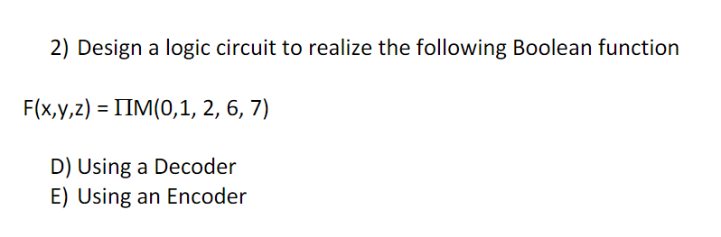 2) Design a logic circuit to realize the following Boolean function
F(x,y,z) = IIM(0,1, 2, 6, 7)
D) Using a Decoder
E) Using an Encoder
