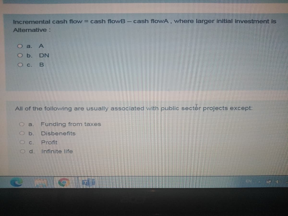 Incremental cash flow = cash flowB- cash flowA , where larger initial investment is
Alternative:
О a. А
O b.
DN
Oc.
B
All of the following are usually associated with public secter projects except:
O a.
Funding from taxes
O b.
Disbenefits
O c.
Profit
O d.
Infinite life
EN
