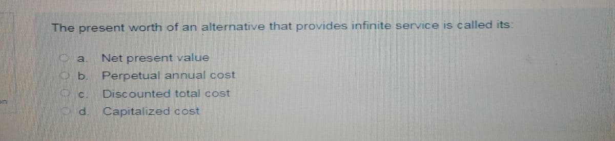 The present worth of an alternative that provides infinite service is called its:
a
Net present value
b.
Perpetual annual cost
Discounted total cost
Capitalized cost
