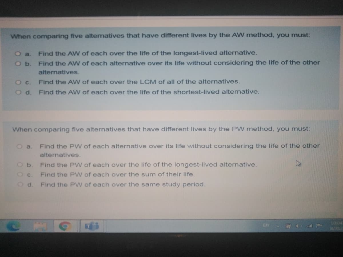 When comparing five alternatives that have different lives by the AW method, you must:
Find the AW of each over the life of the longest-lived alternative.
Find the AWW of each alternative over its life without considering the life of the other
O a.
O b.
alternatives.
O c.
Find the AW of each over the LCM of all of the alternatives.
O d.
Find the AW of each over the life of the shortest-lived alternative.
When comparing five alternatives that have different lives by the PW method, you must:
Oa.
Find the PW of each alternative over its life without considering the life of the other
alternatives.
Ob.
Find the PW of each over the life of the longest-lived alternative.
Find the PW of each over the sum of their life.
Od.
Find the P W of each over the same study period.
10:04
8/31
EN
ll
