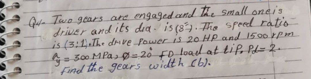 Qte Two gears are engagedand The Smalloncis
driver and its dea. is (8). Tho speed ratio
is (3:1.The drve Power is 20 HP and 1500 rpm
= 300 MPa, Ø- 20 Fo load at tif, PL=2-
Find the gears width (b).
