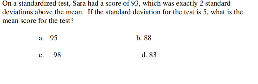 On a standardized test, Sara had a score of 93, which was exactly 2 standard
deviations above the mean. If the standard deviation for the test is 5, what is the
mean score for the test?
a. 95
b. 88
c.
98
d. 83
