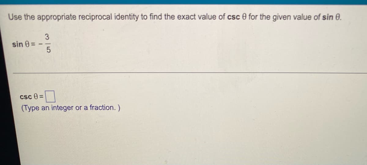 **Using Reciprocal Identities in Trigonometry**

To determine the exact value of \( \csc \theta \) from the given \( \sin \theta \):

Given:
\[ \sin \theta = -\frac{3}{5} \]

To find \( \csc \theta \), use the reciprocal identity of sine:
\[ \csc \theta = \frac{1}{\sin \theta} \]

Applying the given value of \( \sin \theta \):
\[ \csc \theta = \frac{1}{-\frac{3}{5}} \]

Simplify the expression by multiplying the numerator and denominator by -1:
\[ \csc \theta = -\frac{1}{\frac{3}{5}} = -\frac{5}{3} \]

So, the exact value of \( \csc \theta \) is:
\[ \csc \theta = -\frac{5}{3} \]

**Answer Format:**
(Type an integer or a fraction.)
\[ \boxed{-\frac{5}{3}} \]
