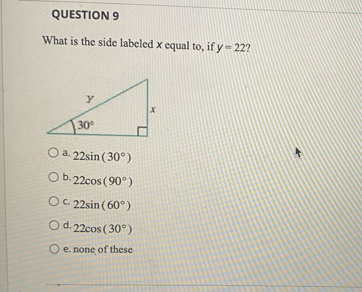 QUESTION 9
What is the side labeled x equal to, if y= 22?
у
30°
O a. 22sin (30°)
O b. 22cos (90°)
O c. 22sin (60°)
O d. 22cos (30°)
O e. none of these