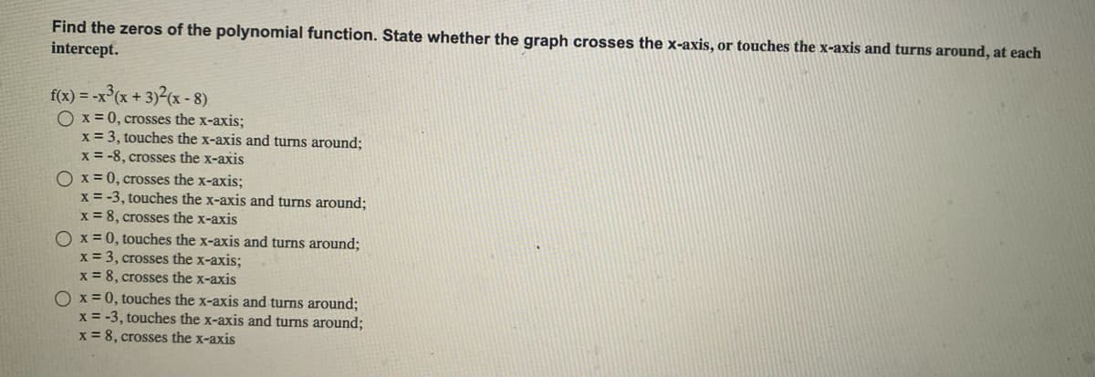 Find the zeros of the polynomial function. State whether the graph crosses the x-axis, or touches the x-axis and turns around, at each
intercept.
f(x) = -x³(x+3)²(x-8)
O x = 0, crosses the x-axis;
x = 3, touches the x-axis and turns around;
x = -8, crosses the x-axis
O x = 0, crosses the x-axis;
x = -3, touches the x-axis and turns around;
x = 8, crosses the x-axis
O x = 0, touches the x-axis and turns around;
x = 3, crosses the x-axis;
x = 8, crosses the x-axis
Ox=0, touches the x-axis and turns around;
x = -3, touches the x-axis and turns around;
x = 8, crosses the x-axis