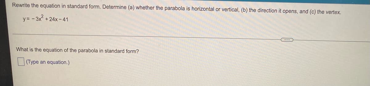 Rewrite the equation in standard form. Determine (a) whether the parabola is horizontal or vertical, (b) the direction it opens, and (c) the vertex.
y=-3x² +24x-41
What is the equation of the parabola in standard form?
(Type an equation.)