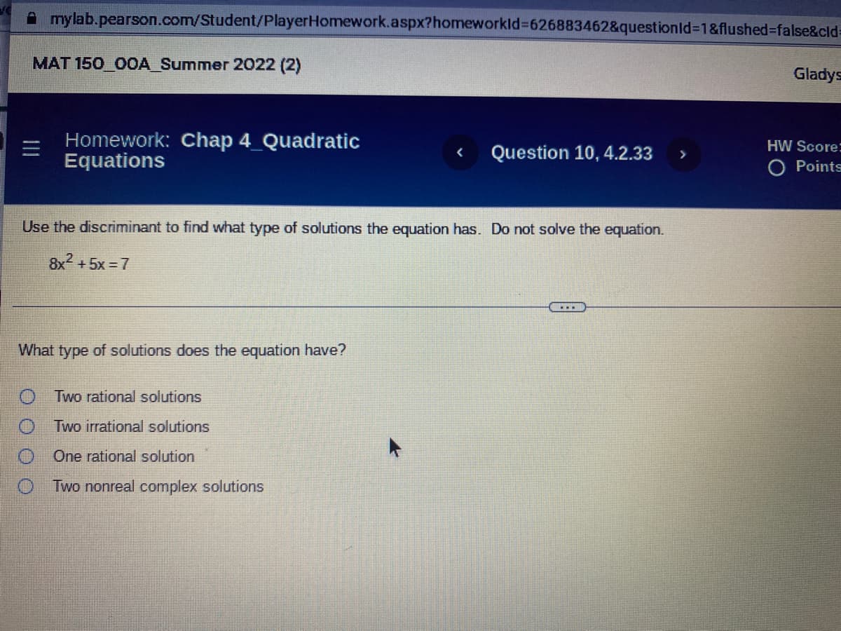 **MAT 150_00A_Summer 2022 (2)**

**Homework: Chap 4_Quadratic Equations**

**Question 10, 4.2.33**

Use the discriminant to find what type of solutions the equation has. Do not solve the equation.

\[ 8x^2 + 5x = 7 \]

**What type of solutions does the equation have?**

- [ ] Two rational solutions
- [ ] Two irrational solutions
- [ ] One rational solution
- [ ] Two nonreal complex solutions