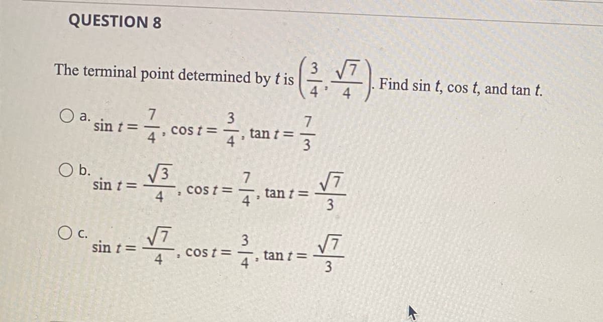 QUESTION 8
The terminal point determined by t is
O
O b.
O c.
7
-3.0
sin t =
sin t =
sin t =
3
COS t = -
√, cost
√√3
√7
=
cost=
2
tan t =
2
773
tant =
3√7
tan t =
√7
3
√7
3
Find sin t, cos t, and tan t.