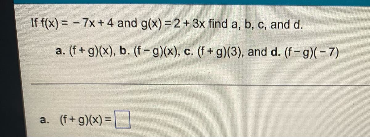 ### Example Problem with Functions

Given the functions \( f(x) \) and \( g(x) \) defined as:
\[ f(x) = -7x + 4 \]
\[ g(x) = 2 + 3x \]

Determine the following:
a. \( (f + g)(x) \)
b. \( (f - g)(x) \)
c. \( (f + g)(3) \)
d. \( (f - g)(-7) \)

### Solutions

#### a. Calculate \( (f + g)(x) \)
\[ (f + g)(x) \]

#### b. Calculate \( (f - g)(x) \)
\[ (f - g)(x) \]

#### c. Evaluate \( (f + g)(3) \)
\[ (f + g)(3) \]

#### d. Evaluate \( (f - g)(-7) \)
\[ (f - g)(-7) \]

__*: Note: The exact values for parts a, b, c, and d will need to be computed based on the given function definitions.__

### Provided Calculations Section
Below the query, space should be provided for users or students to fill in their answers for each part, as shown by the provided representation.

a. \( (f + g)(x) = \_\_\_\_\_\_\_ \)

This problem encourages students to practice operations with functions, including addition, subtraction, and evaluation at specific points.