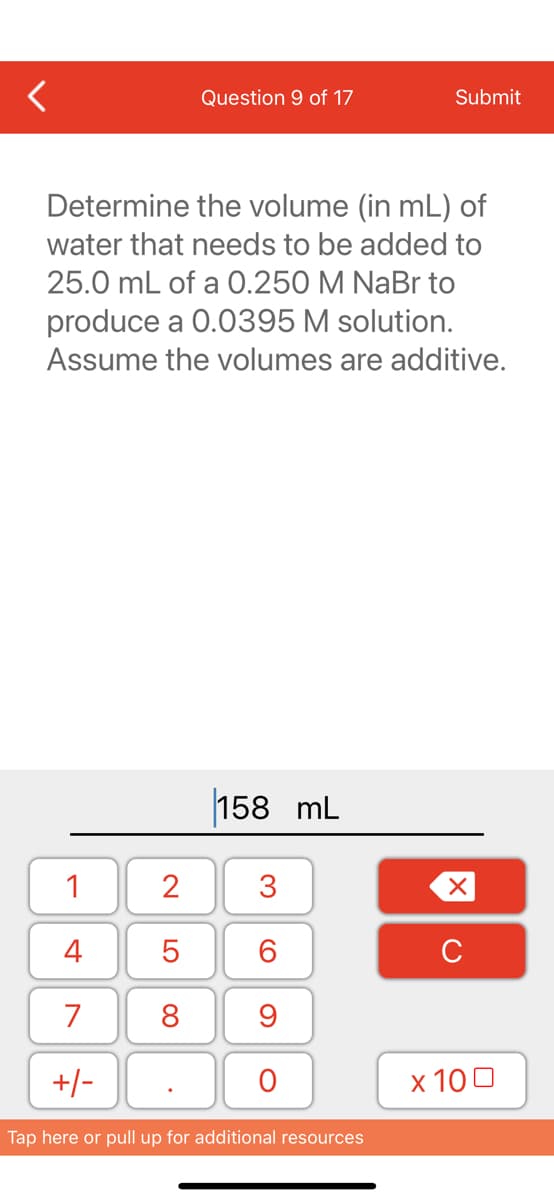 Question 9 of 17
Submit
Determine the volume (in mL) of
water that needs to be added to
25.0 mL of a 0.250 M NaBr to
produce a 0.0395 M solution.
Assume the volumes are additive.
158 mL
3
1
2
4
5
7
8
9
+/-
O
Tap here or pull up for additional resources
60
XU
x 100