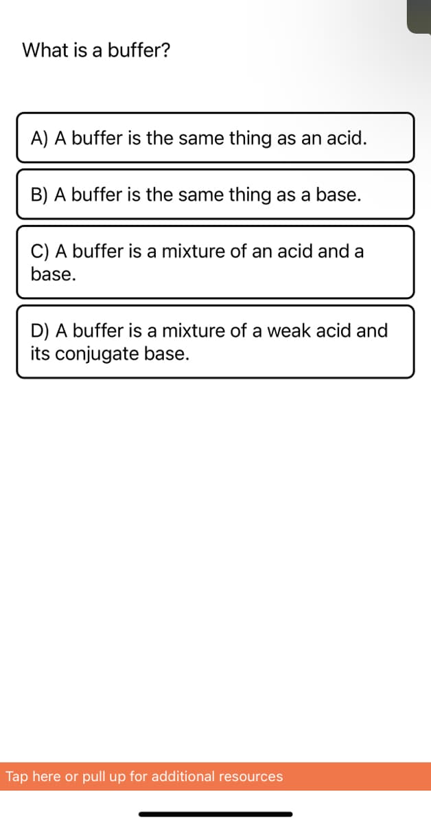 ## What is a buffer?

**A) A buffer is the same thing as an acid.**

**B) A buffer is the same thing as a base.**

**C) A buffer is a mixture of an acid and a base.**

**D) A buffer is a mixture of a weak acid and its conjugate base.**

---

This question helps students understand the concept of buffers in chemistry. The correct answer is **D) A buffer is a mixture of a weak acid and its conjugate base.** Buffers are crucial in maintaining the pH levels of solutions, buffering against drastic changes when acids or bases are added. 

For additional resources, please tap here or pull up from the bottom of the screen.