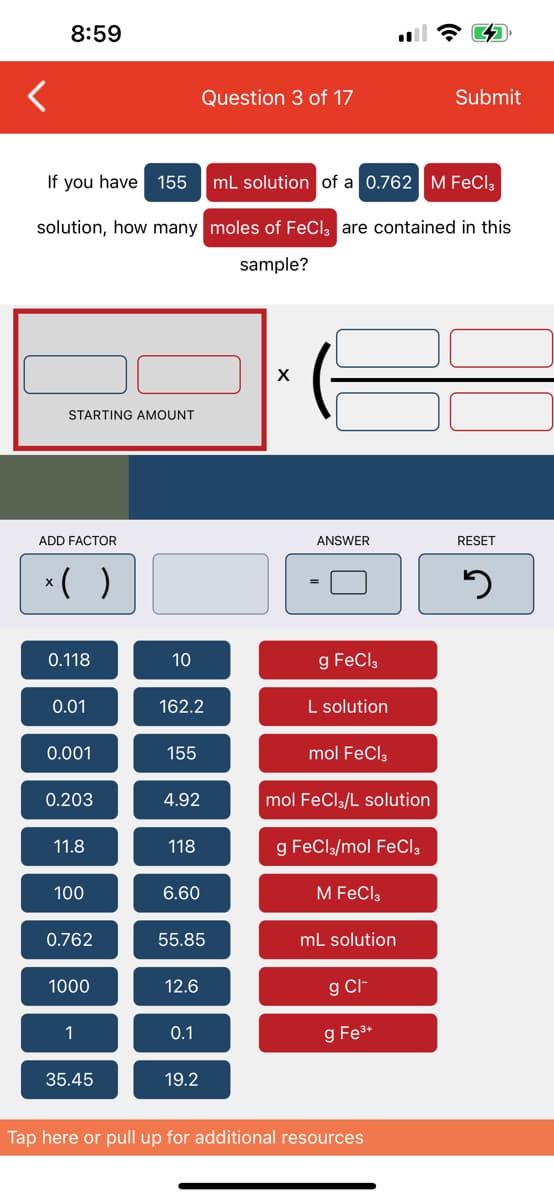 8:59
Question 3 of 17
Submit
If you have 155
mL solution of a 0.762 M FeCl3
solution, how many moles of FeCl3 are contained in this
sample?
X
STARTING AMOUNT
RESET
3
ADD FACTOR
ANSWER
x( )
0.118
10
g FeCl3
0.01
162.2
L solution
0.001
155
mol FeCl3
0.203
4.92
mol FeCl3/L solution
11.8
118
g FeCl3/mol FeCl3
100
6.60
M FeCl3
0.762
55.85
mL solution
1000
12.6
g Cl-
1
0.1
g Fe³+
35.45
19.2
Tap here or pull up for additional resources