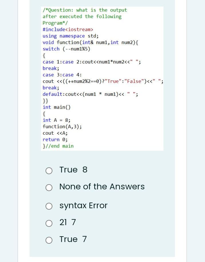 /*Question: what is the output
after executed the following
Program*/
#include<iostream>
using namespace std;
void function (int& num1, int num2){
switch (--num1%5)
{
case 1:case 2:cout<<num1*num2<<" ";
break;
case 3:case 4:
cout <<((++num2%2=30)?"True":"False")<<" ";
break;
default:cout«(num1 * num1)<« " ";
}}
int main()
{
int A = 8;
function(A, 3);
cout <<A;
return 0;
}//end main
True 8
O None
None of the Answers
O syntax Error
O 21 7
True 7
