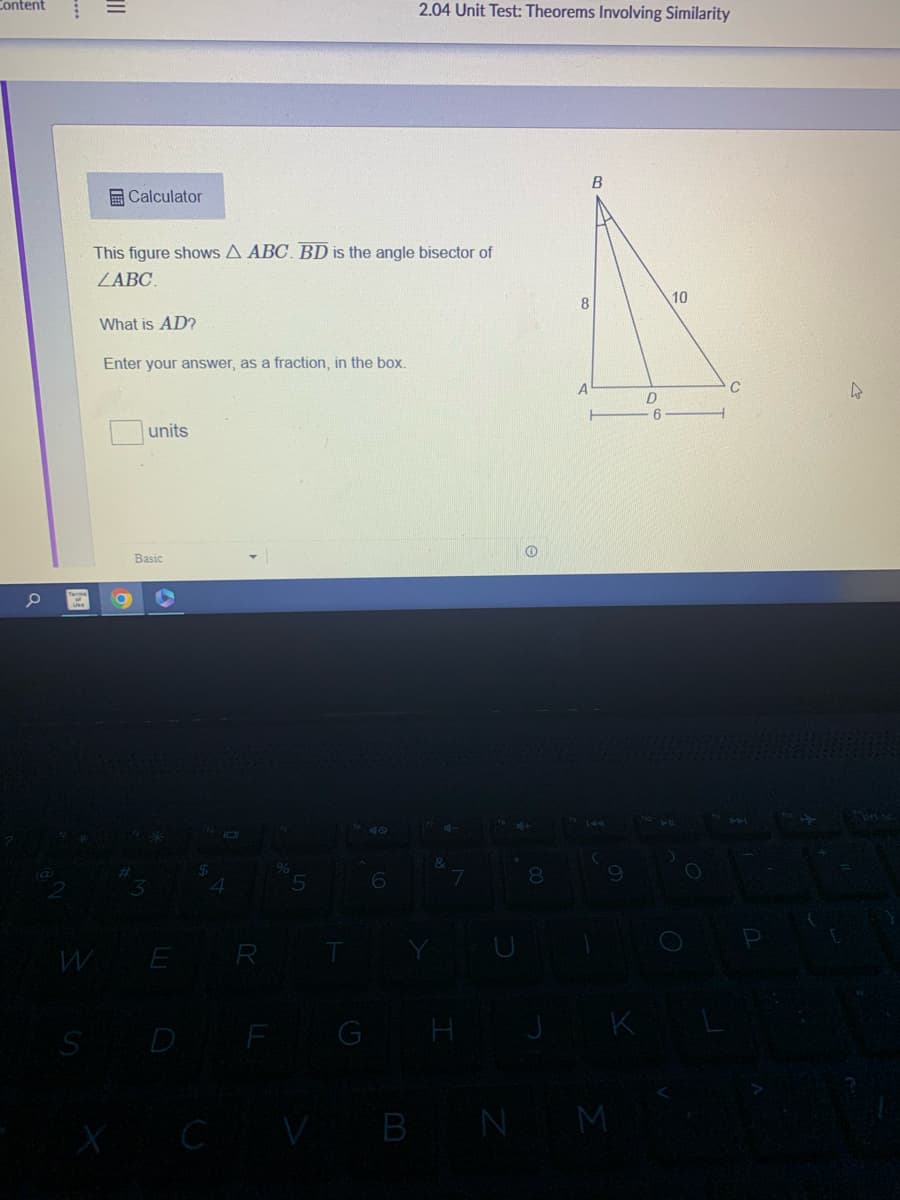 Content
a
of
III
S
Calculator
This figure shows A ABC. BD is the angle bisector of
ZABC.
What is AD?
Enter your answer, as a fraction, in the box.
O
units
Basic
W E
X C
R
F
0/0
5
G
6
2.04 Unit Test: Theorems Involving Similarity
V B
H
8
8
A
B
9
N M
D
6
10
O
C
44
4