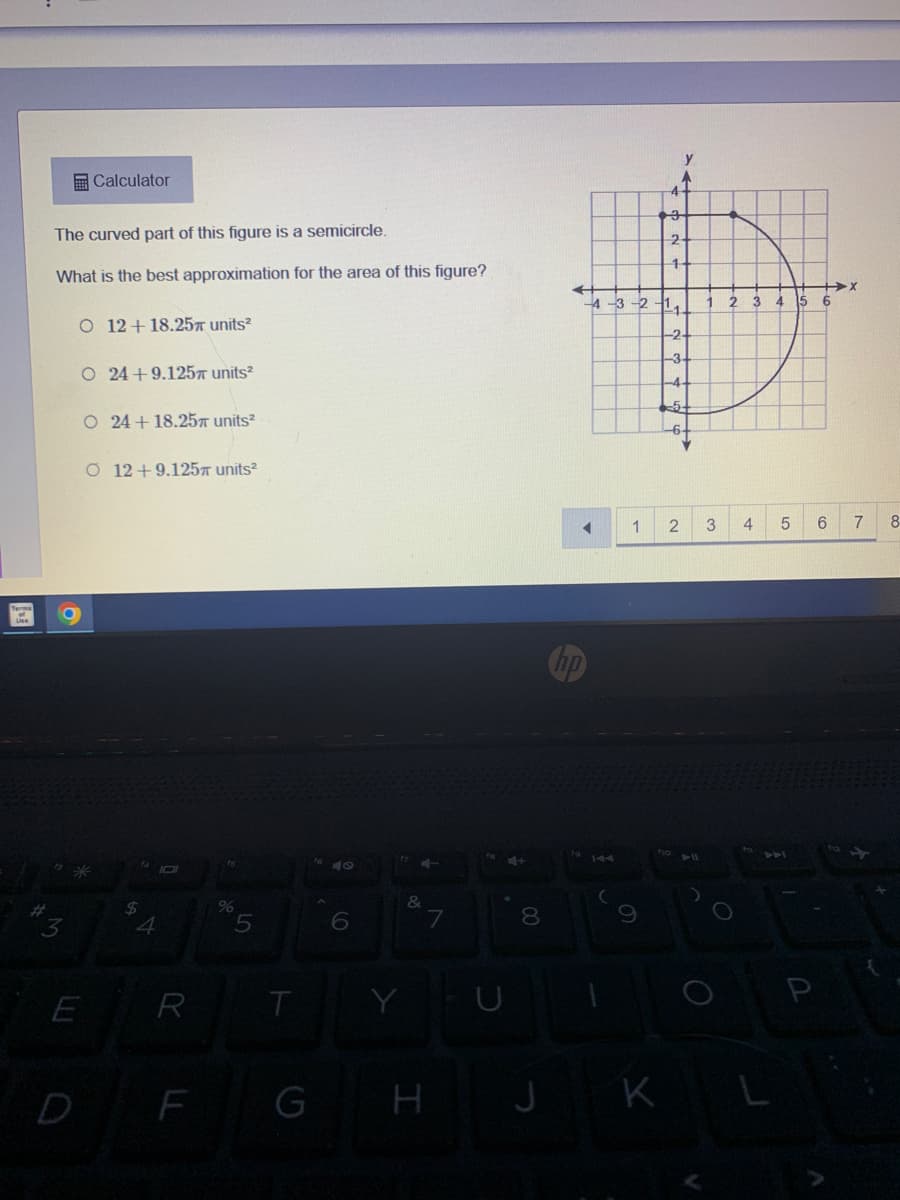 ### Calculating the Area of a Combined Figure

**Problem Statement:**

The curved part of this figure is a semicircle.

**Question:**

What is the best approximation for the area of this figure?

**Answer Choices:**

- O 12 + 18.25π units²
- O 24 + 9.125π units²
- O 24 + 18.25π units²
- O 12 + 9.125π units²

**Diagram Explanation:**

The accompanying diagram shows a coordinate plane with a combined shape consisting of a square and a semicircle. The square is positioned with its bottom-left corner at (-3, -3) and extends to (3, 3), making the side length of the square 6 units. The semicircle is placed on the top side of the square.

**Steps to Approximate the Area:**

1. **Calculate the Area of the Square:**
   - Side length = 6 units
   - Area of the square = side length² = 6² = 36 units²

2. **Calculate the Area of the Semicircle:**
   - Diameter of the semicircle = side length of the square = 6 units
   - Radius of the semicircle = diameter / 2 = 6 / 2 = 3 units
   - Area of a full circle = π * radius² = π * (3)² = 9π units²
   - Area of the semicircle = (1/2) * Area of the full circle = (1/2) * 9π = 4.5π units²

3. **Combine the Areas:**
   - Total area = Area of the square + Area of the semicircle = 36 units² + 4.5π units²

**Multiple Choice Concept:**

When selecting the best approximation for the area, identify the correct combination of constants and π terms that closely match the calculation above.

The correct answer should consider both the square's area (36 units²) and the semicircle's area (4.5π units²).

**Answer:**
Thus, the closest match for the area is:
   - **24 + 18.25π units²**